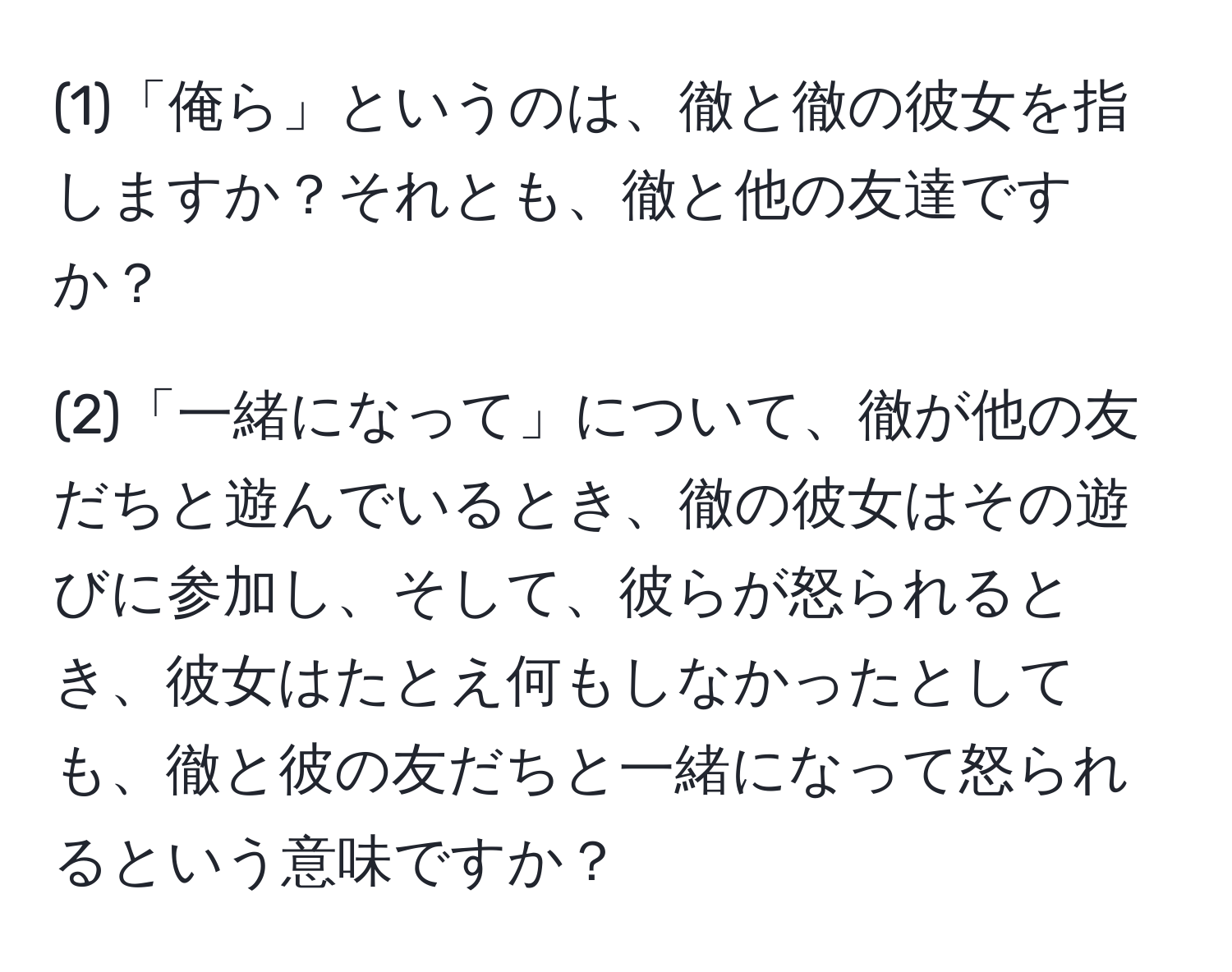 (1)「俺ら」というのは、徹と徹の彼女を指しますか？それとも、徹と他の友達ですか？  

(2)「一緒になって」について、徹が他の友だちと遊んでいるとき、徹の彼女はその遊びに参加し、そして、彼らが怒られるとき、彼女はたとえ何もしなかったとしても、徹と彼の友だちと一緒になって怒られるという意味ですか？