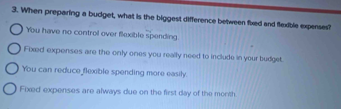 When preparing a budget, what is the biggest difference between fixed and flexible expenses?
You have no control over flexible spending.
Fixed expenses are the only ones you really need to include in your budget.
You can reduce flexible spending more easily.
Fixed expenses are always due on the first day of the month.