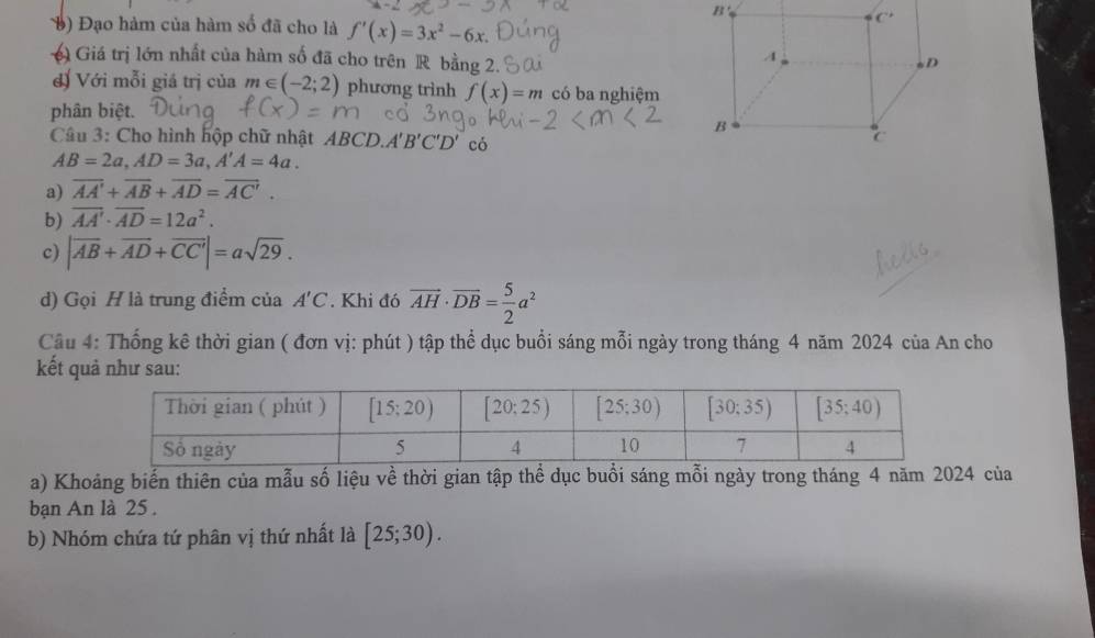 Đạo hàm của hàm số đã cho là f'(x)=3x^2-6x
Giá trị lớn nhất của hàm số đã cho trên R bằng 2.
đ) Với mỗi giá trị của m∈ (-2;2) phương trình f(x)=m có ba nghiệm
phân biệt.
Câu 3: Cho hình hộp chữ nhật AB CD A'B'C'D' có
AB=2a,AD=3a,A'A=4a.
a) overline AA'+overline AB+overline AD=overline AC'.
b) overline AA'· overline AD=12a^2.
c) |vector AB+vector AD+vector CC'|=asqrt(29).
d) Gọi H là trung điểm của A'C. Khi đó vector AH· vector DB= 5/2 a^2
Câu 4: Thống kê thời gian ( đơn vị: phút ) tập thể dục buổi sáng mỗi ngày trong tháng 4 năm 2024 của An cho
kết quả như sau:
a) Khoảng biển thiên của mẫu số liệu về thời gian tập thể dục buổi sáng mỗi ngày trong tháng 4 năm 2024 của
bạn An là 25 .
b) Nhóm chứa tứ phân vị thứ nhất là [25;30).