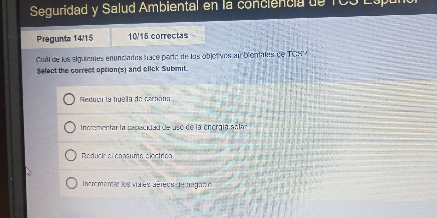 Seguridad y Salud Ambiental en la conciencia de TCS Esp
Pregunta 14/15 10/15 correctas
Cuál de los siguientes enunciados hace parte de los objetivos ambientales de TCS?
Select the correct option(s) and click Submit.
Reducir la huella de carbono
Incrementar la capacidad de uso de la energía solar
Reducir el consumo eléctrico
Incrementar los viajes aéreos de negocio