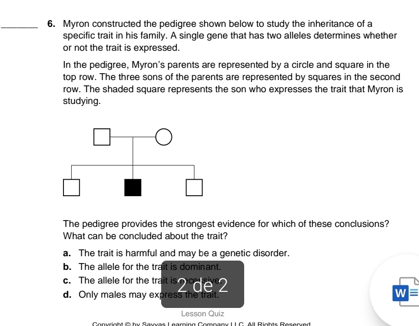 Myron constructed the pedigree shown below to study the inheritance of a
specific trait in his family. A single gene that has two alleles determines whether
or not the trait is expressed.
In the pedigree, Myron's parents are represented by a circle and square in the
top row. The three sons of the parents are represented by squares in the second
row. The shaded square represents the son who expresses the trait that Myron is
studying.
The pedigree provides the strongest evidence for which of these conclusions?
What can be concluded about the trait?
a. The trait is harmful and may be a genetic disorder.
b. The allele for the trait is dominant.
c. The allele for the trait is 2^cde^e2
d. Only males may express the trait.
Wequiv
Lesson Quiz
Copyright © by Sayvas Learning Company L IC. All Rights Reserved