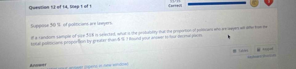 11/15 
Question 12 of 14, Step 1 of 1 Correct 
Suppose 50 % of politicians are lawyers. 
If a random sample of size 518 is selected, what is the probability that the proportion of politicians who are lawyers will differ from the 
total politicians proportion by greater than 6 % ? Round your answer to four decimal places. 
Tables Keypad 
Keyboard Shortculs 
Answer nur answer (opens in new window)