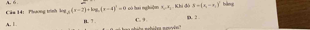 A. 6 .
Câu 14: Phương trình log _sqrt(3)(x-2)+log _3(x-4)^2=0 có hai nghiệm x_1, x_2. Khi đó S=(x_1-x_2)^2 bằng
A. 1. B. 7.
C. 9. D. 2.
ba nhiê u nghiêm nguyên?