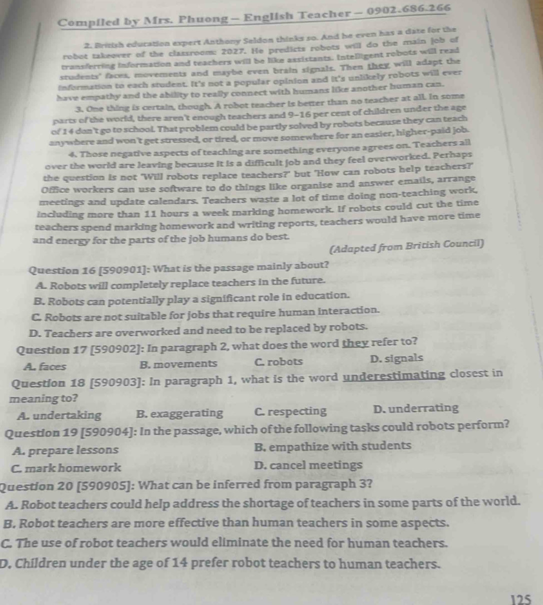 Compiled by Mrs. Phuong — English Teacher— 0902.686.266
2. British education expert Anthony Seldon thinks so. And he even has a date for the
robot takeover of the classroom: 2027. He predicts robots will do the main job of
transferring information and teachers will be like assistants. Intelligent robots will read
students' faces, movements and maybe even brain signals. Then they will adapt the
information to each student. It's not a popular opinion and it's unlikely robots will ever
have empathy and the ability to really connect with humans like another human can.
3. One thing is certain, though. A robot teacher is better than no teacher at all. In some
parts of the world, there aren't enough teachers and 9-16 per cent of children under the age
of 1 4 don't go to school. That problem could be partly solved by robots because they can teach
anywhere and won't get stressed, or tired, or move somewhere for an easier, higher-paid job.
4. Those negative aspects of teaching are something everyone agrees on. Teachers all
over the world are leaving because it is a difficult job and they feel overworked. Perhaps
the question is not 'Will robots replace teachers?' but 'How can robots help teachers?'
Office workers can use software to do things like organise and answer emails, arrange
meetings and update calendars. Teachers waste a lot of time doing non-teaching work,
including more than 11 hours a week marking homework. If robots could cut the time
teachers spend marking homework and writing reports, teachers would have more time
and energy for the parts of the job humans do best.
(Adapted from British Council)
Question 16 [590901]: What is the passage mainly about?
A. Robots will completely replace teachers in the future.
B. Robots can potentially play a significant role in education.
C. Robots are not suitable for jobs that require human interaction.
D. Teachers are overworked and need to be replaced by robots.
Question 17 [590902]: In paragraph 2, what does the word they refer to?
A. faces B. movements C. robots D. signals
Question 18 [590903]: In paragraph 1, what is the word underestimating closest in
meaning to?
A. undertaking B. exaggerating C. respecting D. underrating
Question 19 [590904]: In the passage, which of the following tasks could robots perform?
A. prepare lessons B. empathize with students
C. mark homework D. cancel meetings
Question 20 [590905]: What can be inferred from paragraph 3?
A. Robot teachers could help address the shortage of teachers in some parts of the world.
B, Robot teachers are more effective than human teachers in some aspects.
C. The use of robot teachers would eliminate the need for human teachers.
D. Children under the age of 14 prefer robot teachers to human teachers.
125