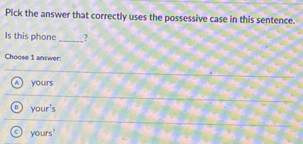 Pick the answer that correctly uses the possessive case in this sentence.
Is this phone _?
Choose 1 answer:
A ) yours
your's
yours'