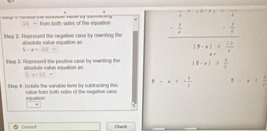 to iole the absoiate vaide by subtracing . 
from both sides of the equation
 1/4 
Step 2: Represent the negative case by rewriting the 
absolute value equation as
5-x= -572
Step 3: Represent the positive case by rewriting the 
absolute value equation as
5+x=5/2
5-x x
Step 4 : Isolate the variable term by subtracting this 
value from both sides of the negative case 
equation 
Correct1 Check