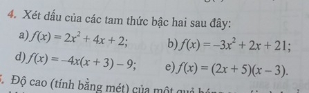 Xét dấu của các tam thức bậc hai sau đây: 
a) f(x)=2x^2+4x+2; b) f(x)=-3x^2+2x+21; 
d) f(x)=-4x(x+3)-9; e) f(x)=(2x+5)(x-3). 
Độ cao (tính bằng mét) của một qu