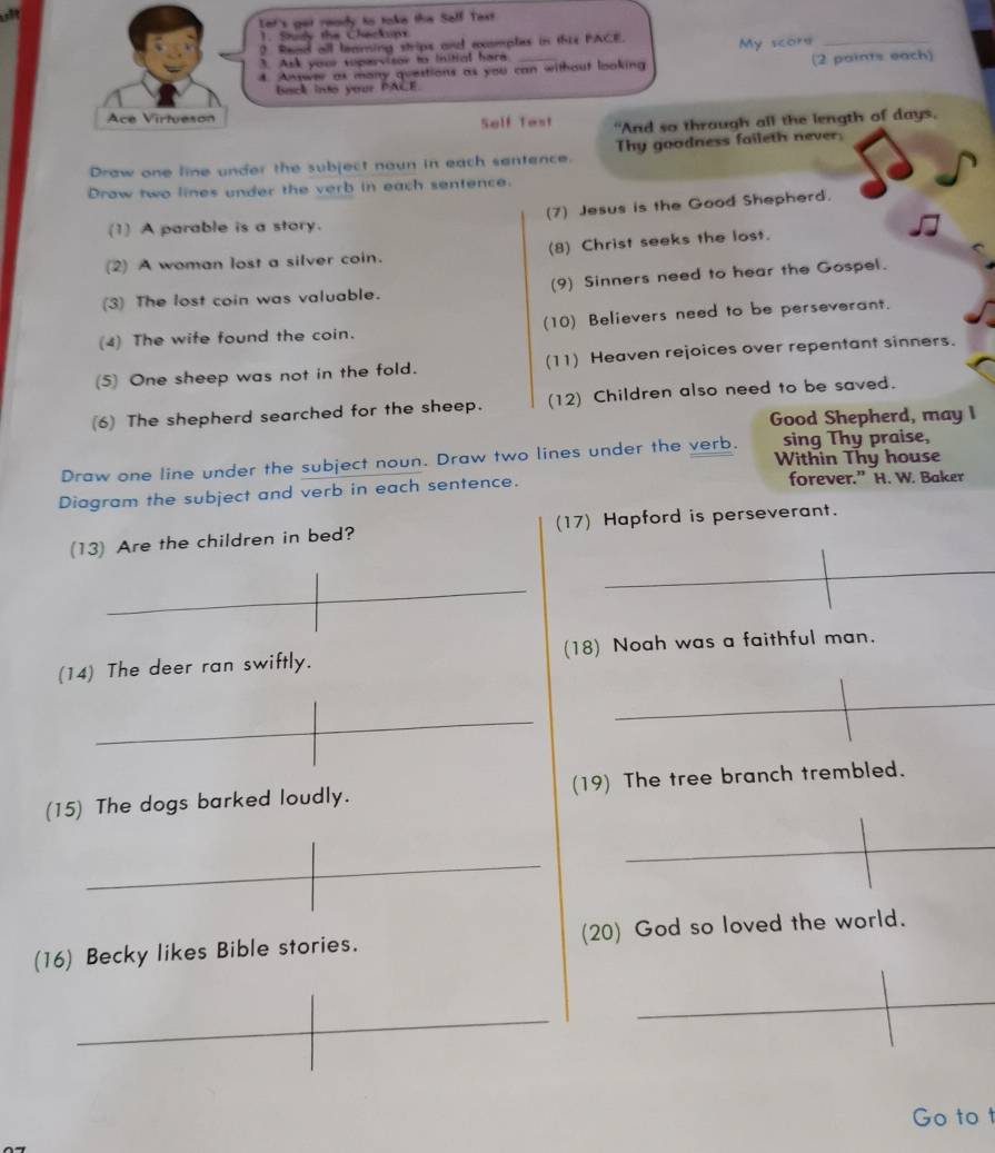 Iet's get ready to toke the Salf Tast 
1. Study the Cherkupx 
? Read all leaming strips and ecomples in thie PACE. 
3. Ask your suparvisor to initial hara My score 
_ 
4. Answe as many questions as you can without looking (2 paints each) 
back into your PACE. 
Ace Virtueson 
Self Test "And so thraugh all the length of days, 
Draw one line under the subject noun in each sentence. Thy goodness faileth never. 
Draw two lines under the verb in each sentence. 
(1) A parable is a story. (7) Jesus is the Good Shepherd. 
(2) A woman lost a silver coin. (8) Christ seeks the lost. 
(3) The lost coin was valuable. (9) Sinners need to hear the Gospel. 
(4) The wife found the coin. (10) Believers need to be perseverant. 
(5) One sheep was not in the fold. (11) Heaven rejoices over repentant sinners. 
(6) The shepherd searched for the sheep. (12) Children also need to be saved. 
Good Shepherd, may I 
sing Thy praise, 
Draw one line under the subject noun. Draw two lines under the verb. Within Thy house 
Diagram the subject and verb in each sentence. forever.” H. W. Baker 
(13) Are the children in bed? (17) Hapford is perseverant. 
(14) The deer ran swiftly. (18) Noah was a faithful man. 
(15) The dogs barked loudly. (19) The tree branch trembled. 
(16) Becky likes Bible stories. (20) God so loved the world. 
Go to t