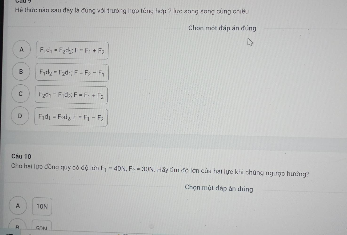 Cau 9
Hệ thức nào sau đây là đúng với trường hợp tổng hợp 2 lực song song cùng chiều
Chọn một đáp án đúng
A F_1d_1=F_2d_2; F=F_1+F_2
B F_1d_2=F_2d_1; F=F_2-F_1
C F_2d_1=F_1d_2; F=F_1+F_2
D F_1d_1=F_2d_2; F=F_1-F_2
Câu 10
Cho hai lực đồng quy có độ lớn F_1=40N, F_2=30N. Hãy tìm độ lớn của hai lực khi chúng ngược hướng?
Chọn một đáp án đúng
A 10N
R 50N