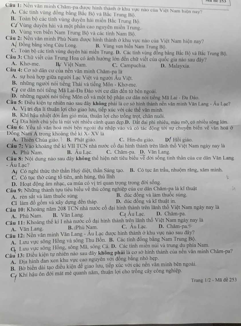 Nền văn minh Chăm-pa được hình thành ở khu vực nào của Việt Nam hiện nay?
A. Các tỉnh vùng đồng bằng Bắc Bộ và Bắc Trung Bộ.
B. Toàn bộ các tỉnh vùng duyên hải miền Bắc Trung Bộ.
C. Vùng duyên hải và một phần cao nguyên miền Trung.
D. Vùng ven biển Nam Trung Bộ và các tỉnh Nam Bộ.
Câu 2: Nền văn minh Phù Nam được hình thành ở khu vực nào của Việt Nam hiện nay?
A. Đồng bằng sông Cửu Long. B. Vùng ven biển Nam Trung Bộ.
C. Toàn bộ các tỉnh vùng duyên hải miền Trung. D. Các tỉnh vùng đồng bằng Bắc Bộ và Bắc Trung Bộ.
Câu 3: Chữ viết của Trung Hoa có ảnh hưởng lớn đến chữ viết của quốc gia nào sau đây?
A. Khơ-me. B Việt Nam. C. Campuchia. D. Malayxia.
Câu 4: Cơ sở dân cư của nền văn minh Chăm-pa là
A. sự hoà hợp giữa người Lạc Việt và người Âu Việt.
B. những người nói tiếng Thái và tiếng Môn - Khơ-me.
Cự cư dân nói tiếng Mã Lai-Đa Đảo với cư dân đến từ bên ngoài.
D. những người nói tiếng Môn cổ và một bộ phận cư dân nói tiếng Mã Lai - Đa Đảo.
Câu 5: Điều kiện tự nhiên nào sau đây không phải là cơ sở hình thành nền văn minh Văn Lang - Âu Lạc?
A. Vị trí địa lí thuận lợi cho giao lưu, tiếp xúc với các thể văn minh.
B. Khí hậu nhiệt đới ẩm gió mùa, thuận lợi cho trồng trọt, chăn nuôi.
C. Địa hình chủ yếu là núi với nhiều cảnh quan đẹp.D. Đất đai phì nhiêu, màu mỡ, có nhiều sông lớn.
Câu 6: Yếu tố văn hoá mới bên ngoài du nhập vào và có tác động tới sự chuyển biến về văn hoá ở
Đông Nam Á trong khoảng thế kỉ X- XV là
A. Thiên Chúa giáo. B. Phật giáo. C. Hin-đu giáo. D. Hồi giáo.
Câu 7: Vào khoảng thế kỉ VII TCN nhà nước cổ đại hình thành trên lãnh thổ Việt Nam ngày nay là
A. Phù Nam. B. Âu Lạc. C. Chăm-pa. D. Văn Lang.
Câu 8: Nội dung nào sau đây không thể hiện nét tiêu biểu về dời sống tinh thần của cư dân Văn Lang
- Âu Lạc?
A Có nghi thức thờ thần Huỷ diệt, thần Sáng tạo. B. Có tục ăn trầu, nhuộm răng, xăm mình.
C. Có tục thờ cúng tổ tiên, anh hùng, thủ lĩnh
D. Hoạt động âm nhạc, ca múa có vị trí quan trọng trong đời sống.
Câu 9: Những thành tựu tiêu biểu về thủ công nghiệp của cư dân Chăm-pa là kĩ thuật
A. rèn sắt và làm thuốc súng B. đúc đồng và làm thuốc súng.
C làm đồ gốm và xây dựng đền tháp. D. đúc đồng và kĩ thuật in.
Câu 10: Khoảng năm 208 TCN nhà nước cổ đại hình thành trên lãnh thổ Việt Nam ngày nay là
A. Phù Nam. B. Văn Lang. Cạ Âu Lạc. D. Chăm-pa.
Câu 11: Khoảng thế ki I nhà nước cổ đại hình thành trên lãnh thổ Việt Nam ngày nay là
A. Văn Lang. B. /Phù Nam. C. Âu Lạc. D. Chăm-pa.
Câu 12: Nền văn minh Văn Lang - Âu Lạc được hình thành ở khu vực nào sau đây?
A. Lưu vực sông Hồng và sông Thu Bồn. B. Các tinh đồng bằng Nam Trung Bộ.
C. Lưu vực sông Hồng, sông Mã, sông Cả. D. Các tỉnh miền núi và trung dụ phía Nam.
Câu 13: Điều kiện tự nhiên nào sau đây không phải là cơ sở hình thành của nền văn minh Chăm-pa?
A. Địa hình đan xen khu vực cao nguyên với đồng bằng nhỏ hẹp.
B. Bờ biển dài tạo điều kiện đề giao lưu, tiếp xúc với các nền văn minh bên ngoài.
C. Khí hậu ôn đới mát mẻ quanh năm, thuận lợi cho trồng cây công nghiệp.
Trang 1/2 - Mã đề 253