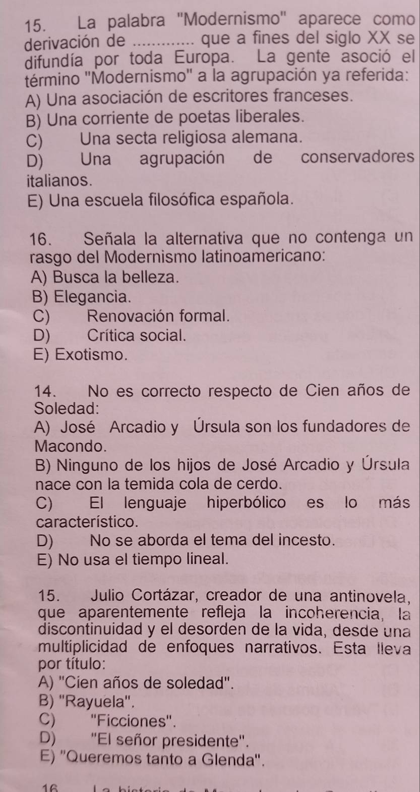 La palabra ''Modernismo'' aparece como
derivación de _que a fines del siglo XX se
difundía por toda Europa. La gente asoció el
término ''Modernismo'' a la agrupación ya referida:
A) Una asociación de escritores franceses.
B) Una corriente de poetas liberales.
C) Una secta religiosa alemana.
D) Una agrupación de conservadores
italianos.
E) Una escuela filosófica española.
16. Señala la alternativa que no contenga un
rasgo del Modernismo latinoamericano:
A) Busca la belleza.
B) Elegancia.
C) Renovación formal.
D) Crítica social.
E) Exotismo.
14. No es correcto respecto de Cien años de
Soledad:
A) José Arcadio y Úrsula son los fundadores de
Macondo.
B) Ninguno de los hijos de José Arcadio y Úrsula
nace con la temida cola de cerdo.
C) El lenguaje hiperbólico es lo más
característico.
D) No se aborda el tema del incesto.
E) No usa el tiempo lineal.
15. Julio Cortázar, creador de una antinovela,
que aparentemente refleja la incoherencia, la
discontinuidad y el desorden de la vida, desde una
multiplicidad de enfoques narrativos. Esta lleva
por título:
A) ''Cien años de soledad''.
B) ''Rayuela''.
C) ''Ficciones''.
D) "El señor presidente".
E) ''Queremos tanto a Glenda''.
16