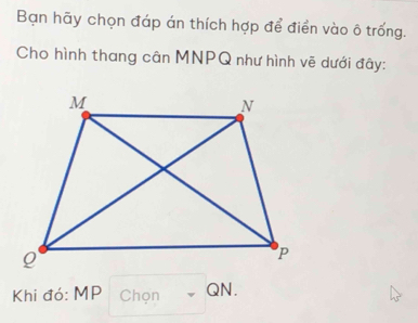 Bạn hãy chọn đáp án thích hợp để điển vào ô trống. 
Cho hình thang cân MNPQ như hình vẽ dưới đây: 
Khi đó: MP Chọn QN.