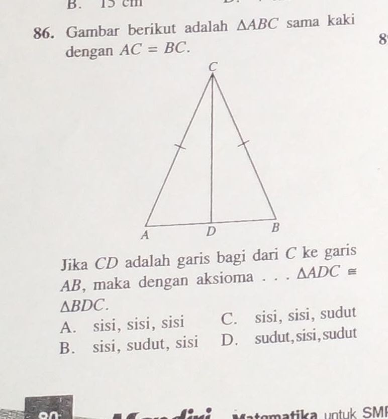 15 cm
86. Gambar berikut adalah △ ABC sama kaki
dengan AC=BC. 8
Jika CD adalah garis bagi dari C ke garis
AB, maka dengan aksioma . . . △ ADC≌
△ BDC.
A. sisi, sisi, sisi C. sisi, sisi, sudut
B. sisi, sudut, sisi D. sudut, sisi,sudut
m a tika untuk SMI