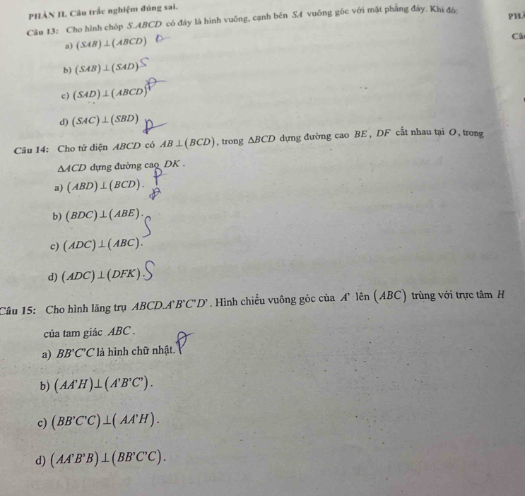 PHẢN II. Câu trắc nghiệm đúng sai.
Câu 13: Cho hình chóp S. ABCD có đáy là hình vuông, cạnh bên SA vuông gốc với mặt phẳng đáy. Khi đó: phà
a) (SAB)⊥ (ABCD)
Câ
b) (SAB)⊥ (SAD)
c) (SAD)⊥ (ABCD)
d) (SAC)⊥ (SBD)
Câu 14: Cho tứ diện ABCD có AB⊥ (BCD) , trong △ BCD dựng đường cao BE , DF cất nhau tại O, trong
△ ACD dựng đường cao DK.
a) (ABD)⊥ (BCD).
b) (BDC)⊥ (ABE).
c) (ADC)⊥ (ABC).
d) (ADC)⊥ (DFK)
Câu 15: Cho hình lăng trụ ABCD.A. B'C'D'. Hình chiếu vuông góc của A’ lên (ABC) trùng với trực tâm H
của tam giác ABC.
a) BB'C'C * là hình chữ nhật.
b) (AA'H)⊥ (A'B'C').
c) (BB'C'C)⊥ (AA'H).
d) (AA'B'B)⊥ (BB'C'C).