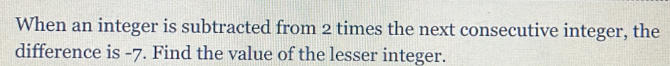 When an integer is subtracted from 2 times the next consecutive integer, the 
difference is -7. Find the value of the lesser integer.