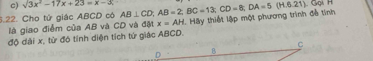 sqrt(3)x^2-17x+23=x-3; , Gọi H
6.22. Cho tử giác ABCD có AB⊥ CD; AB=2; BC=13; CD=8; DA=5(H.6.21) Hãy thiết lập một phương trình để tính
là giao điểm của AB và CD và đặt x=AH
độ dài x, từ đó tính diện tích tứ giác ABCD.
C
D 8