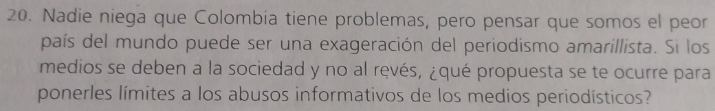 Nadie niega que Colombia tiene problemas, pero pensar que somos el peor 
país del mundo puede ser una exageración del periodismo amarillista. Si los 
medios se deben a la sociedad y no al ręvés, ¿qué propuesta se te ocurre para 
ponerles límites a los abusos informativos de los medios periodísticos?