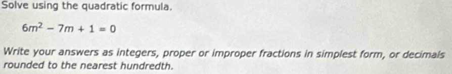 Solve using the quadratic formula.
6m^2-7m+1=0
Write your answers as integers, proper or improper fractions in simplest form, or decimals 
rounded to the nearest hundredth.
