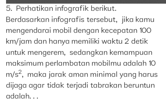 Perhatikan infografik berikut. 
Berdasarkan infografis tersebut, jika kamu 
mengendarai mobil dengan kecepatan 100
km/jam dan hanya memiliki waktu 2 detik 
untuk mengerem, sedangkan kemampuan 
maksimum perlambatan mobilmu adalah 10
m/s^2 , maka jarak aman minimal yang harus 
dijaga agar tidak terjadi tabrakan beruntun 
adalah. . .