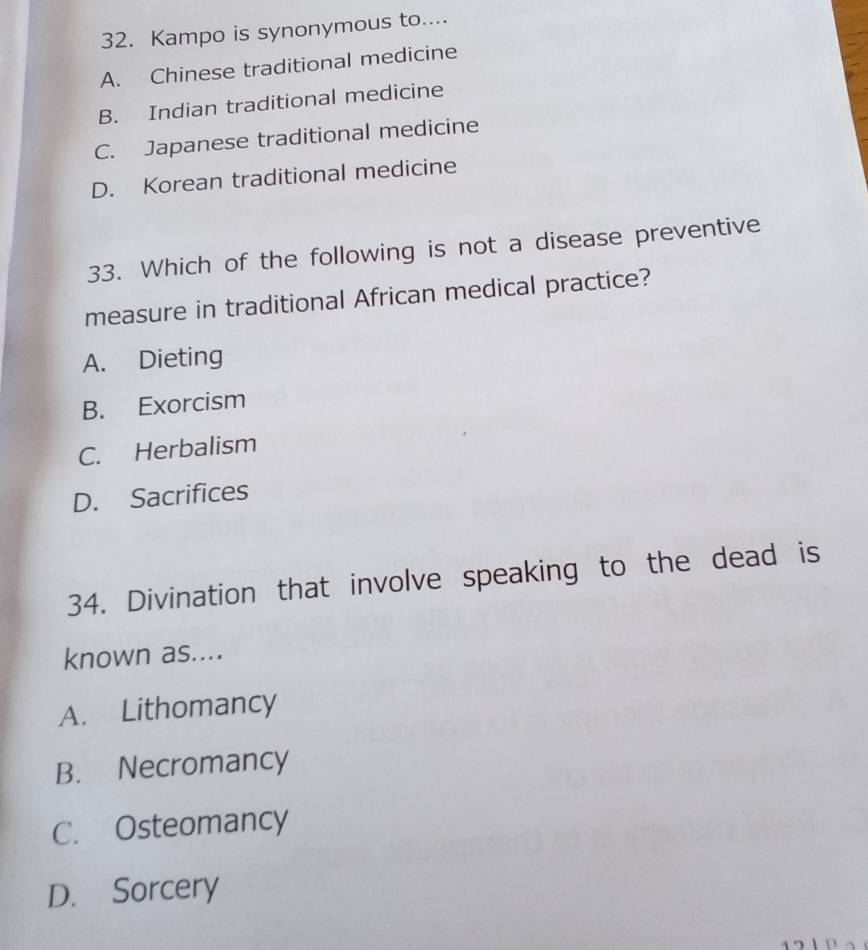 Kampo is synonymous to....
A. Chinese traditional medicine
B. Indian traditional medicine
C. Japanese traditional medicine
D. Korean traditional medicine
33. Which of the following is not a disease preventive
measure in traditional African medical practice?
A. Dieting
B. Exorcism
C. Herbalism
D. Sacrifices
34. Divination that involve speaking to the dead is
known as....
A. Lithomancy
B. Necromancy
C. Osteomancy
D. Sorcery