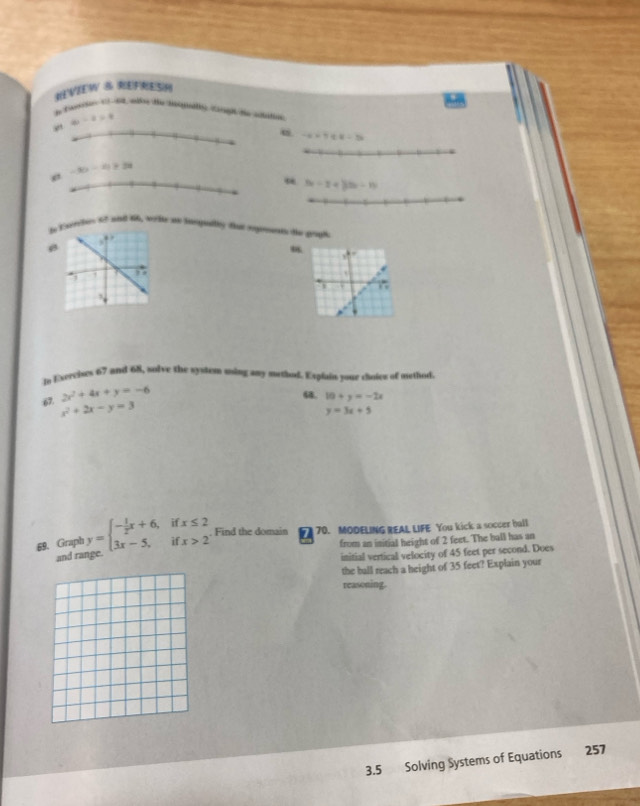 REVIEW S REFRES
,” 4x-2=4
u -x=1≤ x-3
-30-4+4)>3y
e
3x-2+33x-15
byEscriter 17 and 66, wrtte as sngeltly that sgmunts te goul
g3

1
lo Exercises 67 and 68, solve the system ming any method. Explain your choies of method
2x^2+4x+y=-6
64. 10+y=-2x
67. x^2+2x-y=3
y=3x+5
69. Graph y=beginarrayl - 1/2 x+6,ifx≤ 2 3x-5,ifx>2endarray. Find the domain 1 70. MODELING REAL LIFE You kick a soccer ball
and ran from an initial height of 2 feet. The ball has an
initial vertical velocity of 45 feet per second. Does
the ball reach a height of 35 feet? Explain your
reasoning.
3.5 Solving Systems of Equations 257