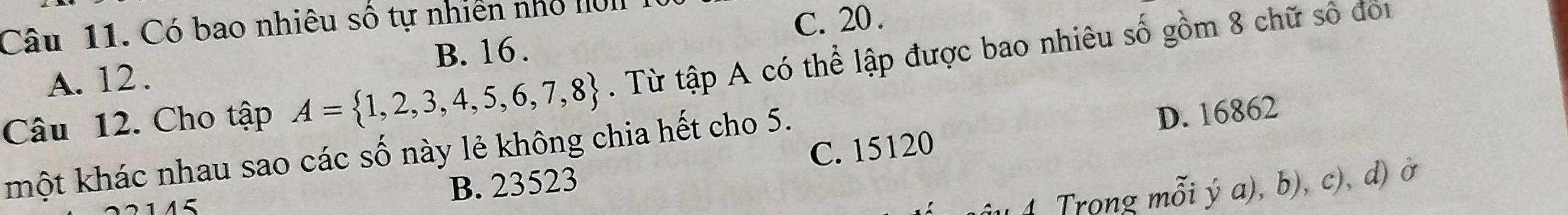 Có bao nhiêu số tự nhiên nhỏ IUI
B. 16. C. 20.
Câu 12. Cho tập A= 1,2,3,4,5,6,7,8. Từ tập A có thể lập được bao nhiêu số gồm 8 chữ số đoi
A. 12.
D. 16862
một khác nhau sao các số này lẻ không chia hết cho 5. C. 15120
B. 23523
4 Trong mỗi ý a), b), c), d) ở