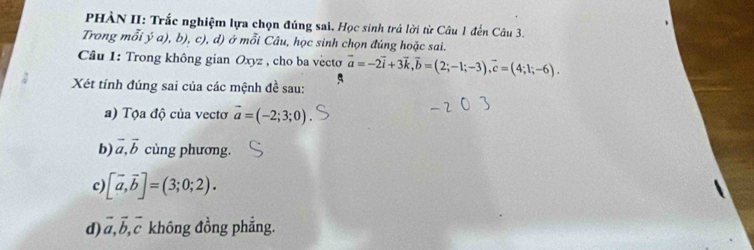 PHÀN II: Trắc nghiệm lựa chọn đúng sai. Học sinh trả lời từ Câu 1 đến Câu 3. 
Trong mỗi ý a), b), c), d) ở mỗi Câu, học sinh chọn đúng hoặc sai. 
Câu 1: Trong không gian Oxyz , cho ba vèctơ vector a=-2vector i+3vector k, vector b=(2;-1;-3), vector c=(4;1;-6). 
Xét tính đúng sai của các mệnh đề sau: 5 
a) Tộa độ của vectơ vector a=(-2;3;0)
b) vector a, vector b cùng phương. 
c [vector a,vector b]=(3;0;2). 
d) vector a, vector b, vector c không đồng phẳng.