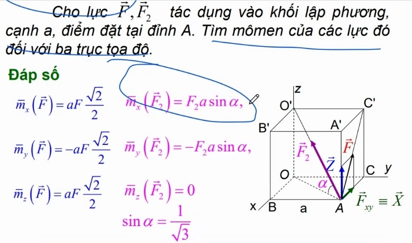 Cho lực vector F,vector F_2 tác dụng vào khối lập phương,
cạnh a, điểm đặt tại đỉnh A. Tìm mômen của các lực đó
đối với ba trục tọa độ.
Đáp số
overline m_x(vector F)=aF sqrt(2)/2  m_x(vector F_2)=F_2asin alpha ,
overline m_y(vector F)=-aF sqrt(2)/2  overline m_y(vector F_2)=-F_2asin alpha ,
overline m_z(vector F)=aF sqrt(2)/2  vector m_z(vector F_2)=0
sin alpha = 1/sqrt(3) 