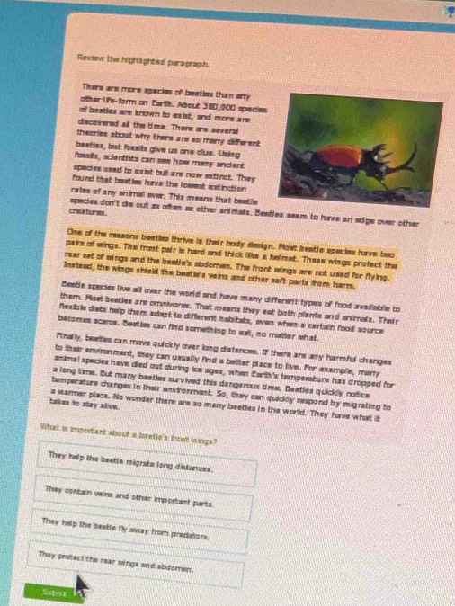 Review the highlighted paragraph
There are more speckes of beaties than ary
other life-form on Earth. About 380,000 species
of beeties are known to eaist, and more are
discovered all the lime. There are several
theories about why there are so marry different
beetles, but fosels give us one clus. Usieg
fosslls, scientists can see how masy ancient
spedes used to exist but are now extinct. They
found that beeties hurve the loesest extinction
rales of any animal ever: This means that beetle
species don't die cut as oftes as other snimals. Beetles seam to have an adge over other
crastures .
One of the reasons beeties thrive is their body design. Most beable species haave bwo
pairs of wings. The frost pair is hard and thick lke a helmet. These wings profect the
rear set of mings and the beetle's abdomen. The front mings are not used for flying.
Snstead, the wings shield the beetie's veins and other soft parts from harm.
Beeble species live all over the world and have many different types of food availlable to
them. Most beeties are onivores. That means they eat both plants and animals. Their
fesible diets help them sdapt to different habitats, even when a certain food source
becomes scarce. Beaties can find something to eat, no matter what.
finally, beetles can move quickly over long distances. If there are any harmful changes
to their environment, they can ussally find a better place to live. For example, mary
animal species have died out during ice ages, when Earth's temperabure has dropped for
a long time. But many beetles survived this dangerous time. Beetles quickly notice
temperature changes in their envirorment. So, they can quickly respond by migrating to
takes to stay alve.
a warmer place. No wonder there are so many beetles in the world. They have what it
What is iportant about a baetio's front wings?
They help the beetle migrate long distances.
They contain veins and other important parts.
They help the beetle fly away from predators.
They protect the rear wings and abdomen.
Satriy 1