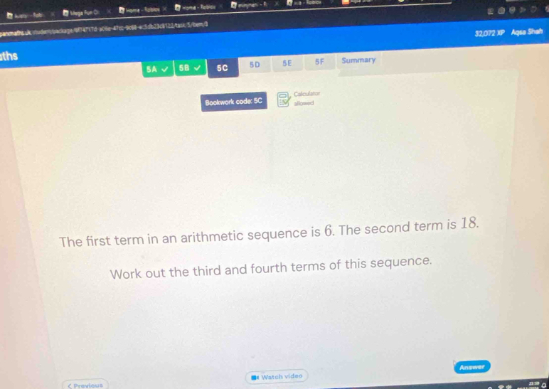 lus -fsti * Mega Fun Ol D Home * Homa- Rebise O mimynen - R ina - Epblor 
panomatht.sk. student/pacage974717d-a06e-47cc-9c68-ec5db23c6122/task: 5/bem;3 
ths 32,072 XP Aqsa Shah 
5A 5B 5C 5D 5E 5F Summary 
Calculator 
Bookwork code: 5C allowed 
The first term in an arithmetic sequence is 6. The second term is 18. 
Work out the third and fourth terms of this sequence. 
Answer 
■* Watch video