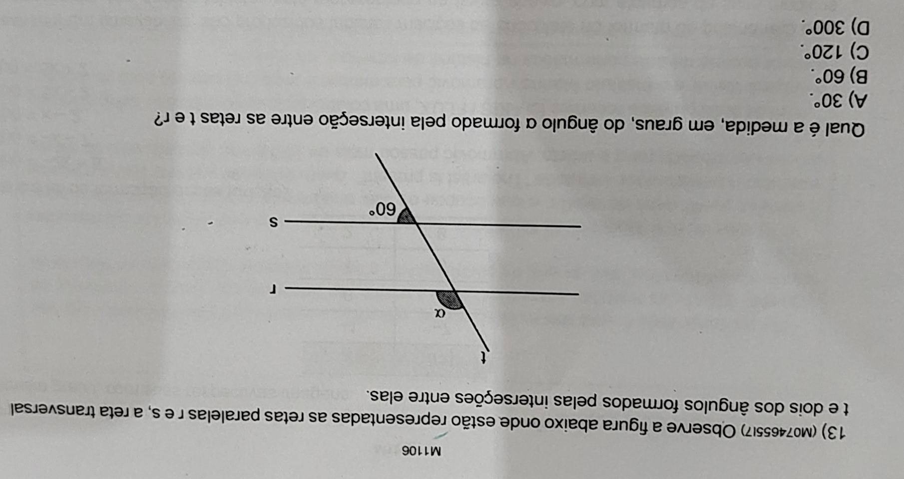 M1106
13) (M074655|7) Observe a figura abaixo onde estão representadas as retas paralelas r e s, a reta transversal
t e dois dos ângulos formados pelas interseções entre elas.
Qual é a medida, em graus, do ângulo α formado pela interseção entre as retas t e r?
A) 30°.
B) 60°.
C) 120°.
D) 300°.