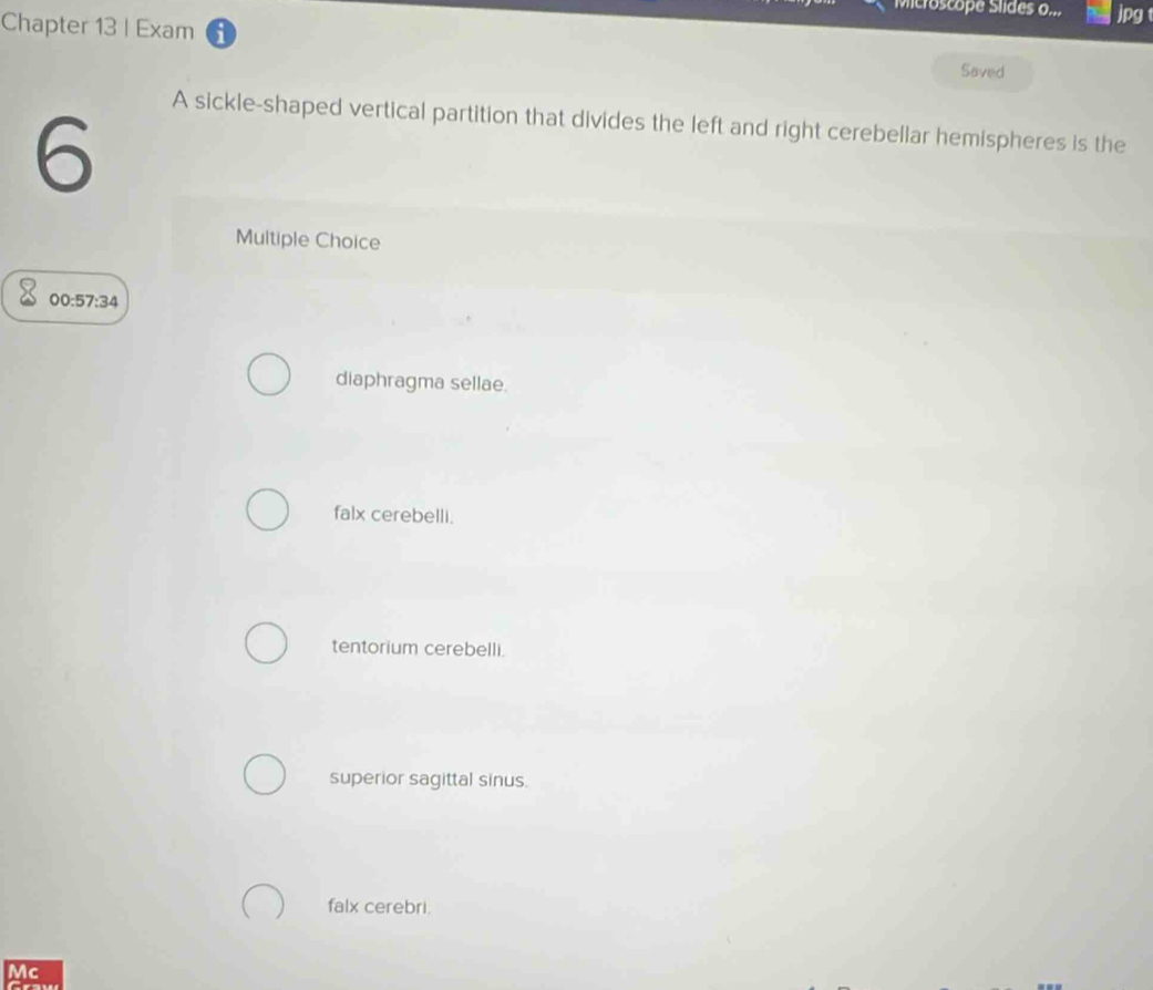 Microscope Slides o... jpg 
Chapter 13 | Exam
Saved
A sickle-shaped vertical partition that divides the left and right cerebellar hemispheres is the
6
Multiple Choice
00:57:34
diaphragma sellae.
falx cerebelli.
tentorium cerebelli.
superior sagittal sinus.
falx cerebri.
Mc