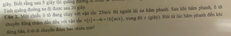 giây. Biết rằng sau 5 giây thì quãng đường ai đưộc 1 
Tính quãng đường xe đi được sau 20 giây. 
Câu 2. Một chiếc ô tô đang chạy với vận tốc 25m/s thì người lái xe hãm phanh. Sau khi hãm phanh, ô tô 
chuyển động chậm dần đều với vận tốc v(t)=-4t+16(m/s) , trong đó t (giây). Hỏi từ lúc hãm phanh đến khi 
dừng hần, ô tô di chuyển được bao nhiêu mét?