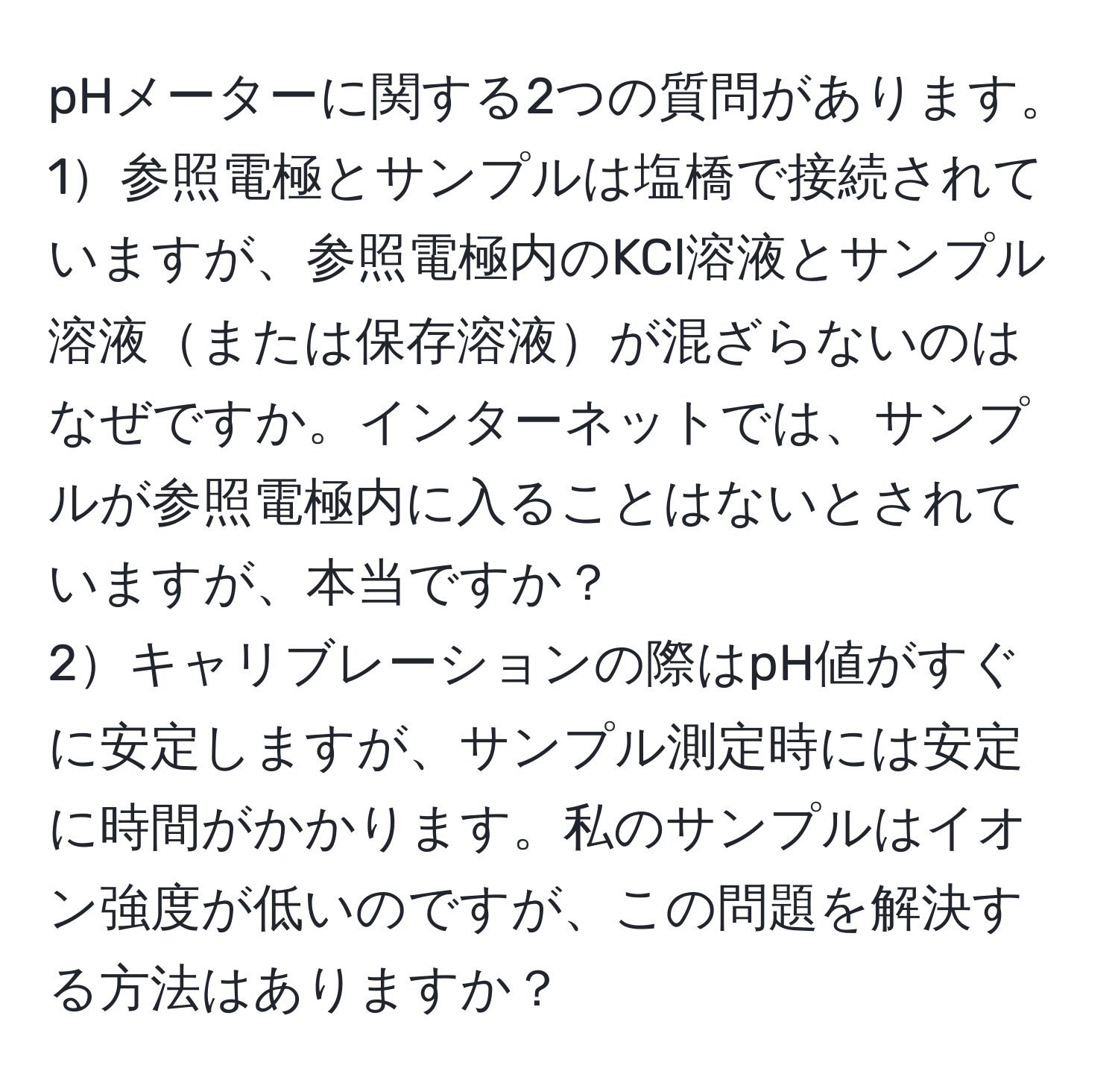 pHメーターに関する2つの質問があります。  
1参照電極とサンプルは塩橋で接続されていますが、参照電極内のKCl溶液とサンプル溶液または保存溶液が混ざらないのはなぜですか。インターネットでは、サンプルが参照電極内に入ることはないとされていますが、本当ですか？  
2キャリブレーションの際はpH値がすぐに安定しますが、サンプル測定時には安定に時間がかかります。私のサンプルはイオン強度が低いのですが、この問題を解決する方法はありますか？