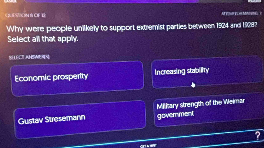 LASILR
QUESTION 8 OF 12 ATTEMPTS REMANING 2
Why were people unlikely to support extremist parties between 1924 and 1928?
Select all that apply.
SELECT ANSWER[S]
Economic prosperity Increasing stability
Military strength of the Weimar
Gustav Stresemann
government
?
GET A HINT