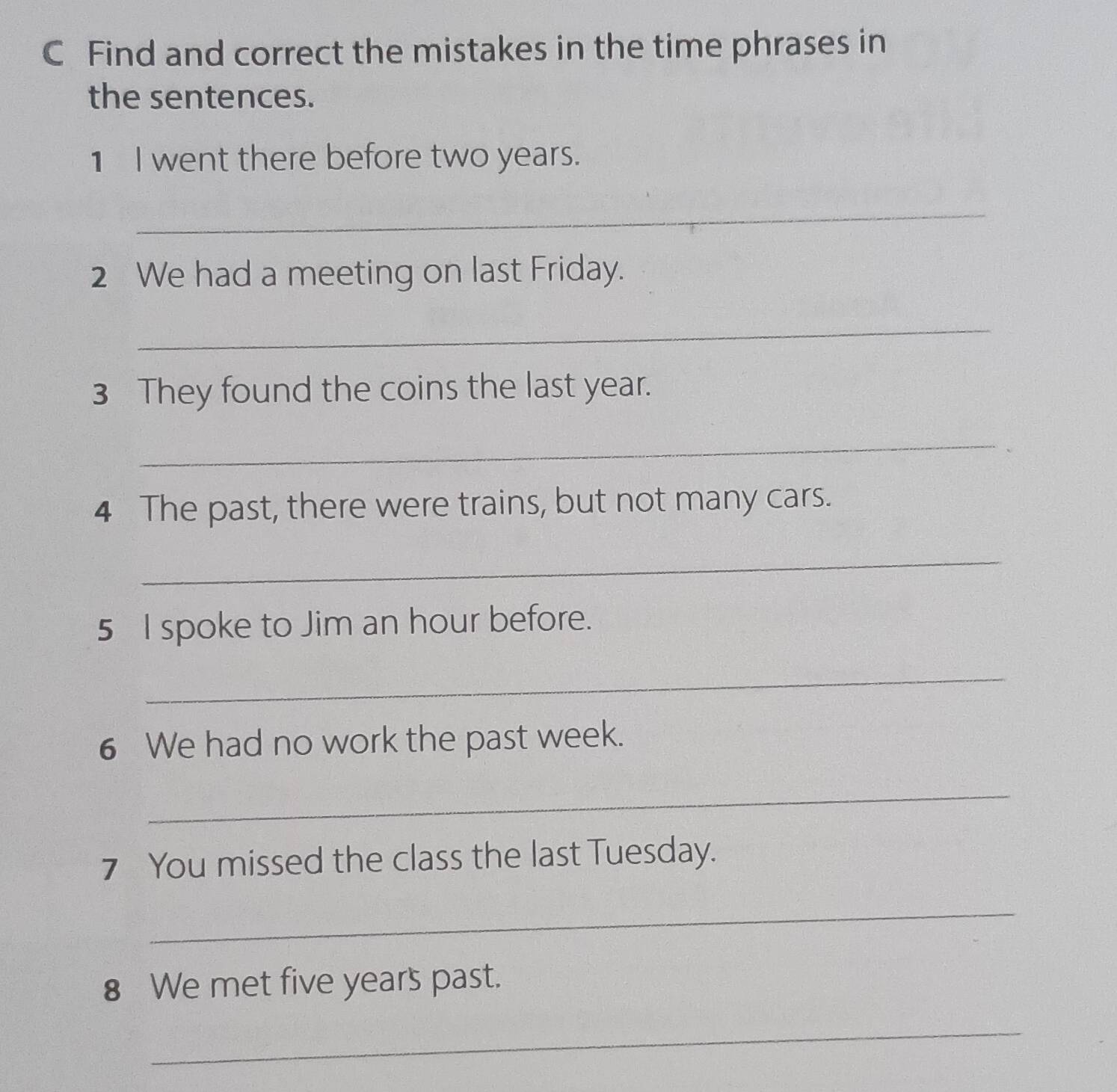 Find and correct the mistakes in the time phrases in 
the sentences. 
1 I went there before two years. 
_ 
2 We had a meeting on last Friday. 
_ 
3 They found the coins the last year. 
_ 
4 The past, there were trains, but not many cars. 
_ 
5 I spoke to Jim an hour before. 
_ 
6 We had no work the past week. 
_ 
7 You missed the class the last Tuesday. 
_ 
8 We met five years past. 
_