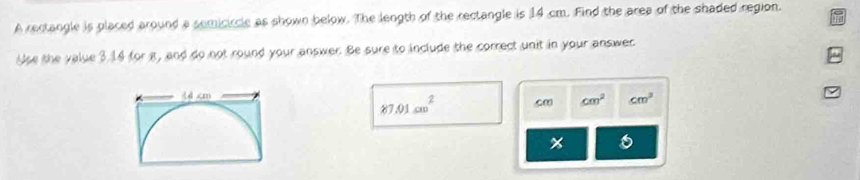 A rectangle is placed around a semicircle as shown below. The length of the rectangle is 14 cm. Find the area of the shaded region. 
Use the value 3.14 for a, and do not round your answer. Be sure to include the correct unit in your answer 
2
87.01cm^2 c∞ cm^2 cm^3