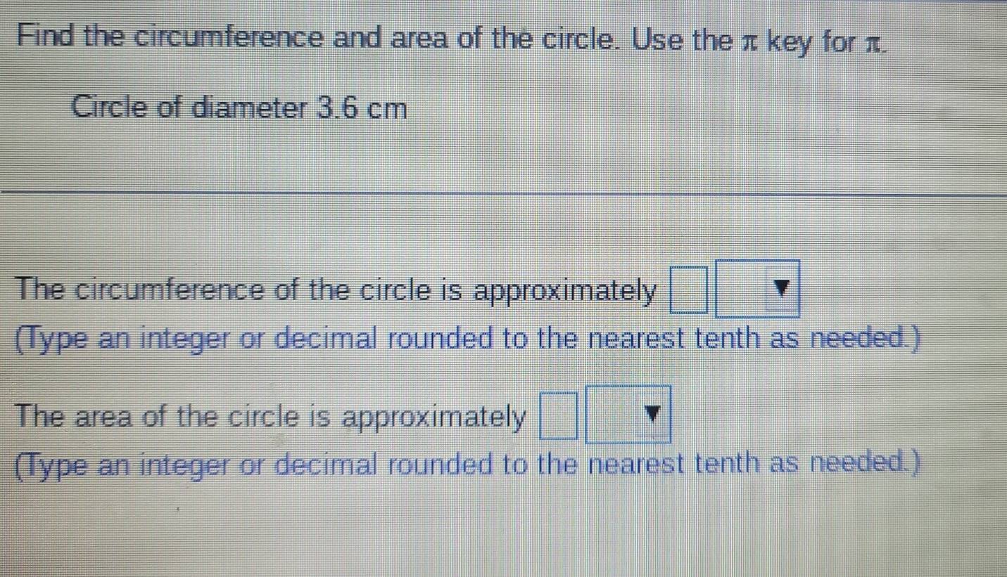 Find the circumference and area of the circle. Use the π key for π. 
Circle of diameter 3.6 cm
The circumference of the circle is approximately 
(Type an integer or decimal rounded to the nearest tenth as needed.) 
The area of the circle is approximately 
(Type an integer or decimal rounded to the nearest tenth as needed.)