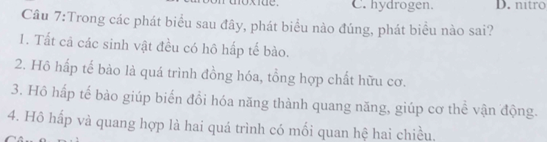 C. hydrogen. D. nítro
Câu 7:Trong các phát biểu sau đây, phát biểu nào đúng, phát biểu nào sai?
1. Tất cả các sinh vật đều có hô hấp tế bào.
2. Hô hấp tế bào là quá trình đồng hóa, tổng hợp chất hữu cơ.
3. Hô hấp tế bào giúp biến đổi hóa năng thành quang năng, giúp cơ thể vận động.
4. Hô hấp và quang hợp là hai quá trình có mối quan hệ hai chiều.