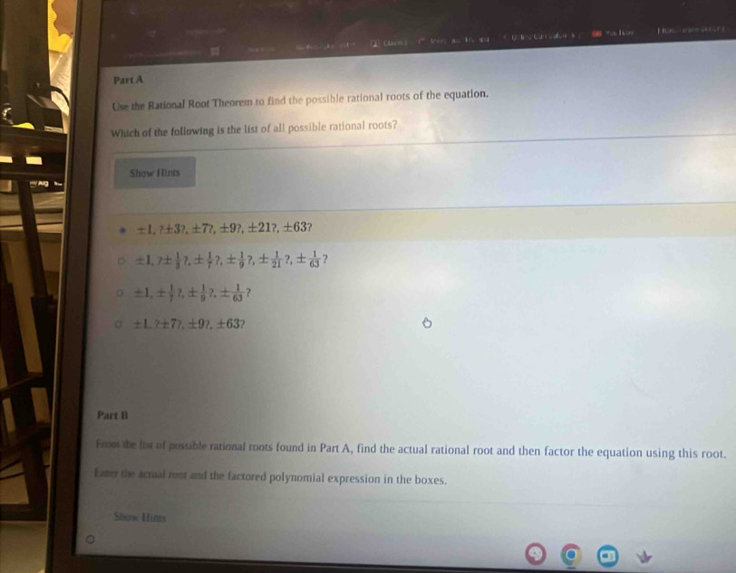 “ 1 
é d ' Chazoes 1'''Mor qus h is 14 
Part A 
Use the Rational Root Theorem to find the possible rational roots of the equation. 
Which of the following is the list of all possible rational roots? 
Show Hints 
'Ag
± 1,? ± 3?, ± 7 + 9?, ±21?, ± 63 ?
± 1,? ±  1/3 ?, ±  1/7 ?, ±  1/9 ?, ±  1/21 ?, ±  1/63  ？
± 1, ±  1/7 ?, ±  1/9 ?, ±  1/63  ?
± 1,? ± 7?, ± 9?, ± 63
Part B 
From the list of possible rational roots found in Part A, find the actual rational root and then factor the equation using this root. 
Eater the acrual ront and the factored polynomial expression in the boxes. 
Show Hins