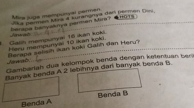 Mira juga mempunyai permen. 
HOTS 
Jika permen Mira 4 kurangnya dari permen Dini, 
berapa banyaknya permen Mira? 
Jawab 
Galih mempunyai 16 ikan koki. 
Heru mempunyai 10 ikan koki. 
Berapa selisih ikan koki Galih dan Heru? 
Jawab: 
Gambarlah dua kelompok benda dengan ketentuan beri 
Banyak benda A 2 lebihnya dari banyak benda B. 
Benda B 
Benda A