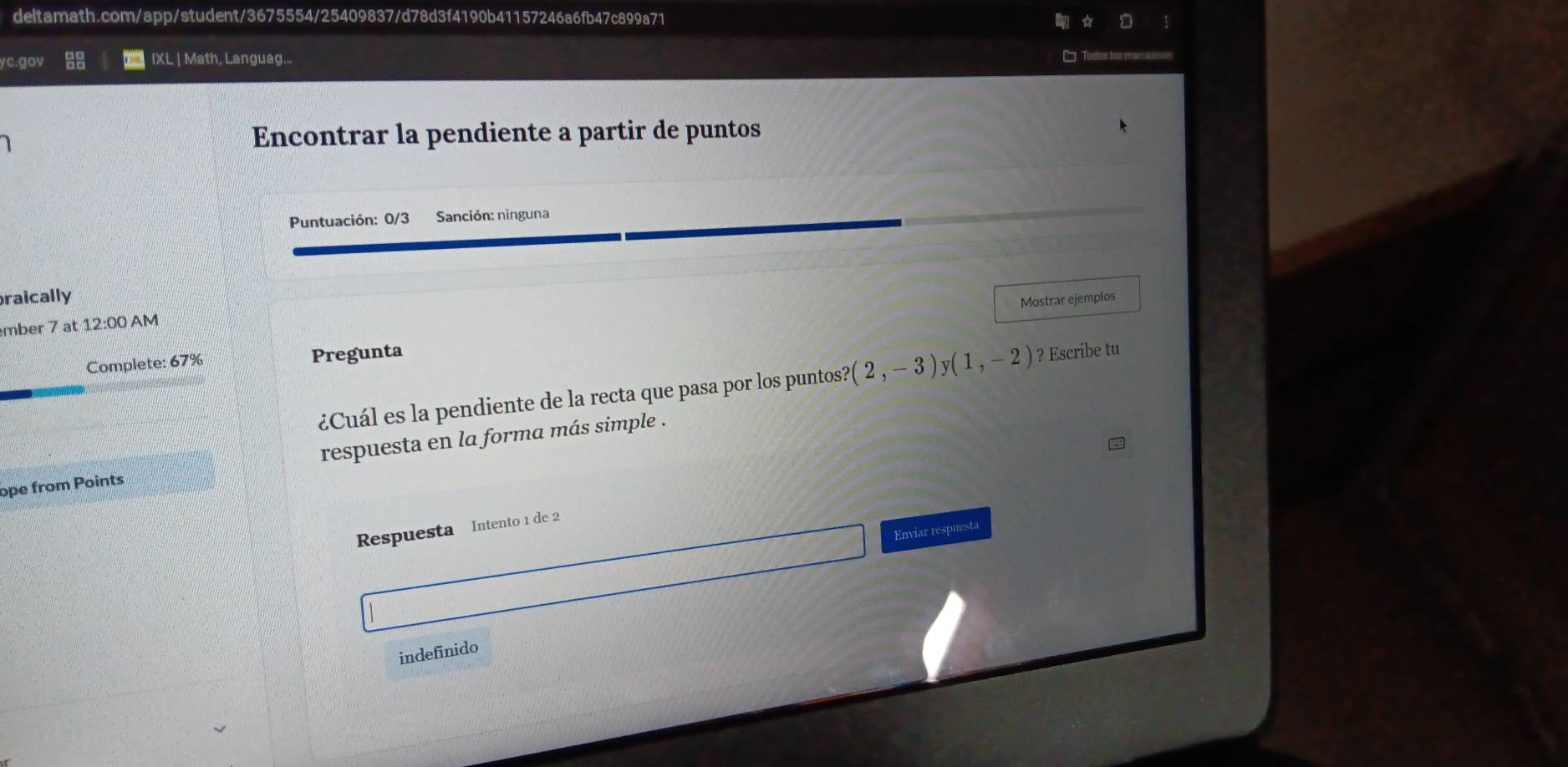 gov IXL | Math, Languag... 
= los rens 
Encontrar la pendiente a partir de puntos 
Puntuación: 0/3 Sanción: ninguna 
raically 
Mostrar ejemplos 
mber 7 at 12:00 AM 
Complete: 67% Pregunta 
¿Cuál es la pendiente de la recta que pasa por los puntos? (2,-3)y(1,-2) ? Escribe tu 
ope from Points respuesta en la forma más simple . 
Respuesta Intento 1 de 2
Enviar respuesta 
indefinido