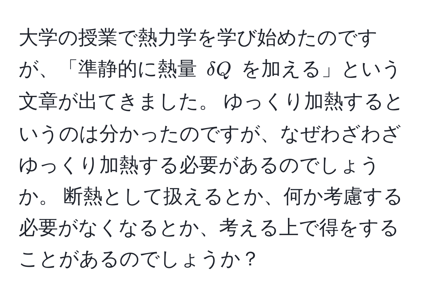 大学の授業で熱力学を学び始めたのですが、「準静的に熱量 $delta Q$ を加える」という文章が出てきました。 ゆっくり加熱するというのは分かったのですが、なぜわざわざゆっくり加熱する必要があるのでしょうか。 断熱として扱えるとか、何か考慮する必要がなくなるとか、考える上で得をすることがあるのでしょうか？