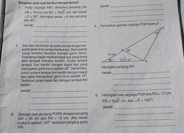 Kerjakan soal-soal berikut dengan benar!
_
1. Pada segitiga ABC diketahui panjang sisi Jawab:
_
_
AB=18cm , sisi BC=18sqrt(2)cm , dan besar
∠ C=30° '. Hitunglah besar ∠ A dan panjang
sisi AC!
_
Jawab:_
_
_
_
2. Sari dan Ani berdiri di suatu pantai dengan ter-
pisah jarak 6 km antara keduanya. Garis pantai
yang melalui mereka berupa garis lurus.
Keduanya dapat melihat kapal laut yang sama
dari tempat mereka berdiri. Sudut antara 
tempat Sari berdiri dengan kapal laut yang
_
merupakan garis lurus adalah 45° Sementara, Hitunglah panjang SR!
sudut antara tempat Ani berdiri dengan kapal Jawab:
laut yang merupakan garis lurus adalah 15°. _
Tentukan jarak kapal laut dengan tempat Ani
berdiri!
_
Jawab:_
_
_5. Hitunglah luas segitiga PQR jika PQ=12cm,
_
PR=10sqrt(2)cm , dan ∠ P=150°|
_
Jawab:_
3. Sebuah jajar genjang PQRS dengan panjang
_
QR=36cm dan RS=12cm. Jika besar_
sudut Q adalah 120° , tentukan panjang garis
PR!
_