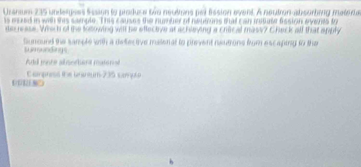 Uranum 235 undergees lission to prodtuse twe neutrons par lission event. A neutron-absorbing materar 
is mized in with this sample. This causes the number of neutmns that can iniiate fission events to 
decrease. Which of the loltowing will be effective at achieving a chical mass? Check all that apply 
Suround the sample with a defective matoral to prevent neutrons from escaping to the 
sure ndings 
And mote ab sombera miderial 
Campress the uranum 235 sampto