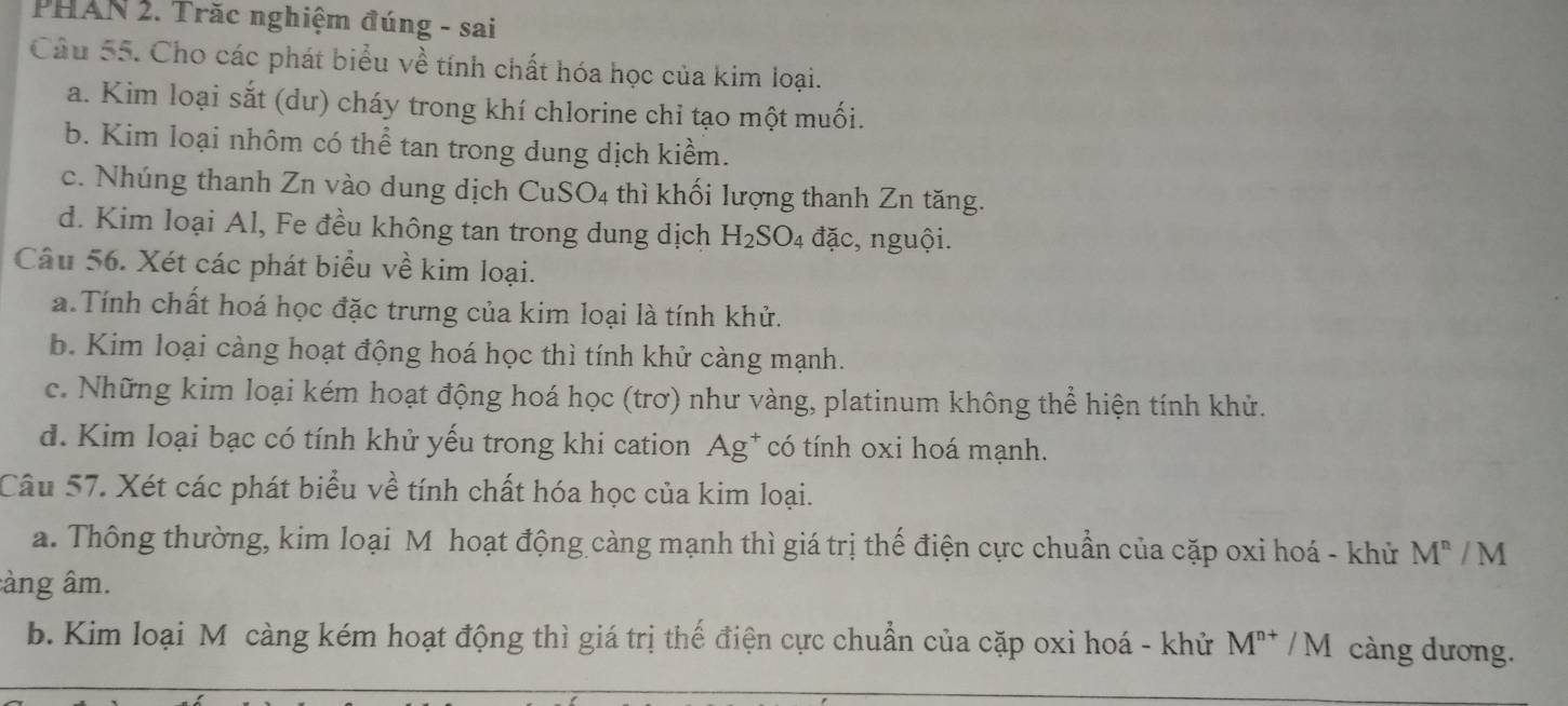 PHAN 2. Trăc nghiệm đúng - sai
Câu 55. Cho các phát biểu về tính chất hóa học của kim loại.
a. Kim loại sắt (dư) cháy trong khí chlorine chỉ tạo một muối.
b. Kim loại nhôm có thể tan trong dung dịch kiềm.
c. Nhúng thanh Zn vào dung dịch CuSO4 thì khối lượng thanh Zn tăng.
d. Kim loại Al, Fe đều không tan trong dung dịch H_2SO_4 đặc, nguội.
Câu 56. Xét các phát biểu về kim loại.
a.Tính chất hoá học đặc trưng của kim loại là tính khử.
b. Kim loại càng hoạt động hoá học thì tính khử càng mạnh.
c. Những kim loại kém hoạt động hoá học (trơ) như vàng, platinum không thể hiện tính khử.
d. Kim loại bạc có tính khử yếu trong khi cation Ag* có tính oxi hoá mạnh.
Câu 57. Xét các phát biểu về tính chất hóa học của kim loại.
a. Thông thường, kim loại M hoạt động càng mạnh thì giá trị thế điện cực chuẩn của cặp oxi hoá - khử M^n / M
àng âm.
b. Kim loại Mô càng kém hoạt động thì giá trị thế điện cực chuẩn của cặp oxi hoá - khử M^(n+) M càng dương.