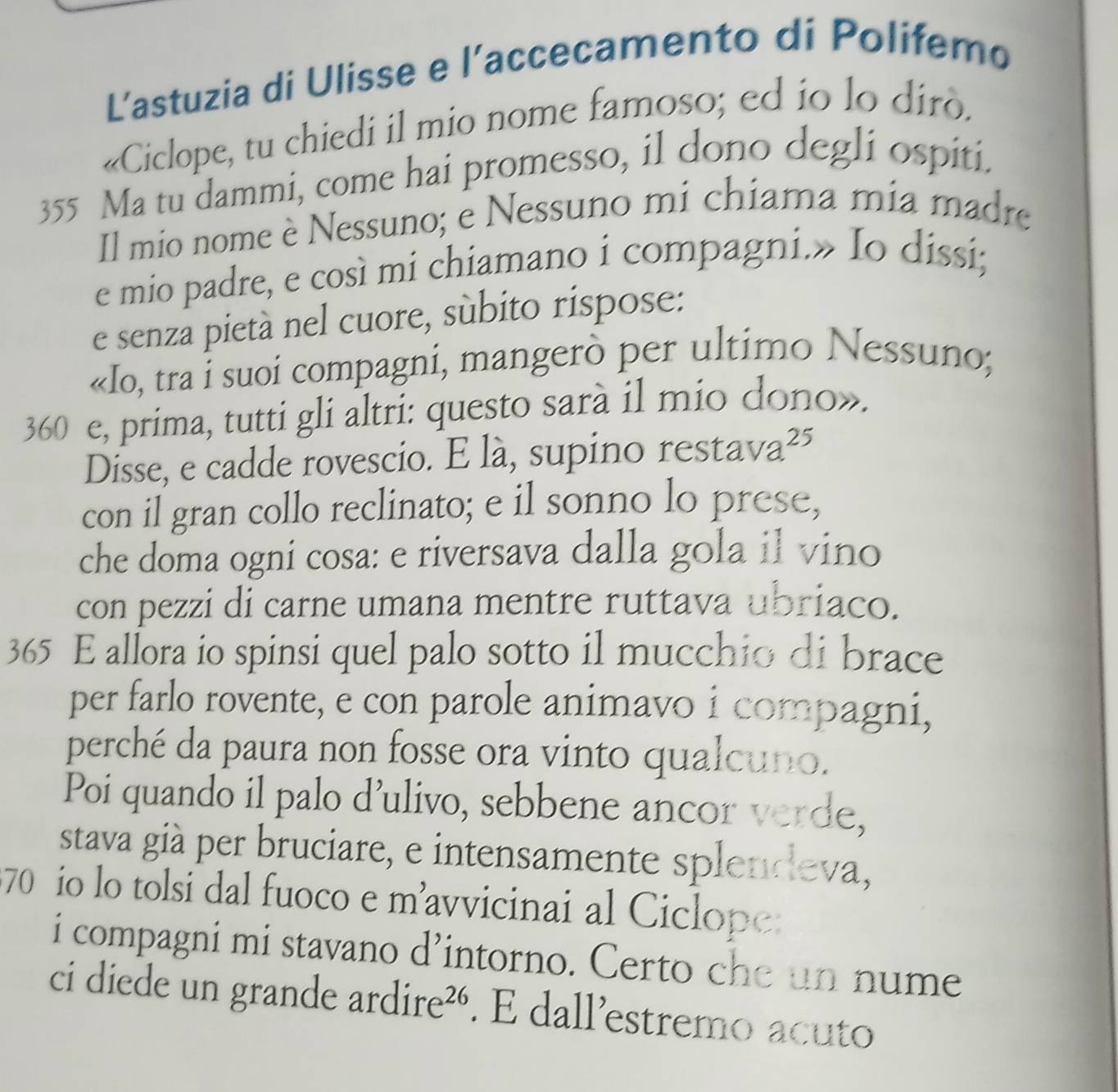 L’astuzia di Ulisse e l’accecamento di Polifemo 
«Ciclope, tu chiedi il mio nome famoso; ed io lo dirò.
355 Ma tu dammi, come hai promesso, il dono degli ospiti. 
Il mio nome è Nessuno; e Nessuno mi chiama mia madre 
e mio padre, e così mi chiamano i compagni.» Io dissi; 
e senza pietà nel cuore, súbito rispose: 
«Io, tra i suoi compagni, mangerò per ultimo Nessuno;
360 e, prima, tutti gli altri: questo sarà il mio dono». 
Disse, e cadde rovescio. E là, supino restava²⁵ 
con il gran collo reclinato; e il sonno lo prese, 
che doma ogni cosa: e riversava dalla gola il vino 
con pezzi di carne umana mentre ruttava ubriaco.
365 E allora io spinsi quel palo sotto il mucchio di brace 
per farlo rovente, e con parole animavo i compagni, 
perché da paura non fosse ora vinto qualcuno. 
Poi quando il palo d’ulivo, sebbene ancor verde, 
stava già per bruciare, e intensamente splendeva,
70 io lo tolsi dal fuoco e m’avvicinai al Ciclope 
i compagni mi stavano d’intorno. Certo che un nume 
ci diede un grande ar dire^(26). É dall’estremo acuto