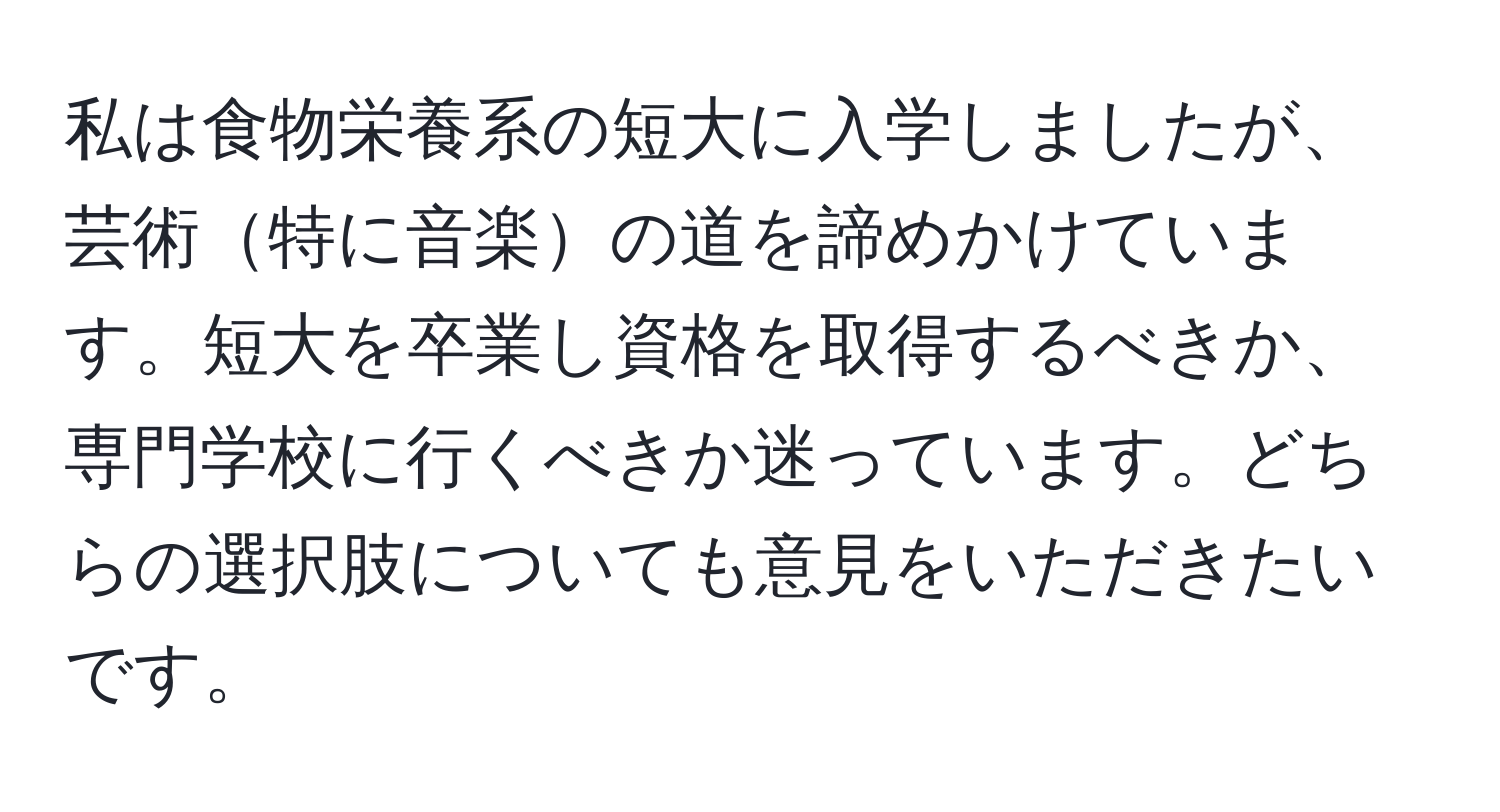 私は食物栄養系の短大に入学しましたが、芸術特に音楽の道を諦めかけています。短大を卒業し資格を取得するべきか、専門学校に行くべきか迷っています。どちらの選択肢についても意見をいただきたいです。