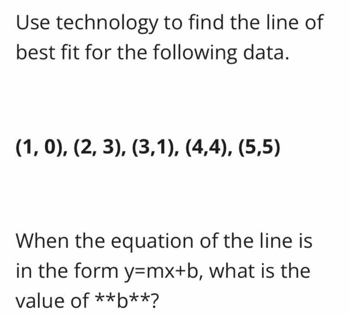 Use technology to find the line of 
best fit for the following data.
(1,0), (2,3), (3,1), (4,4), (5,5)
When the equation of the line is 
in the form y=mx+b , what is the 
value of^(x+b^**)