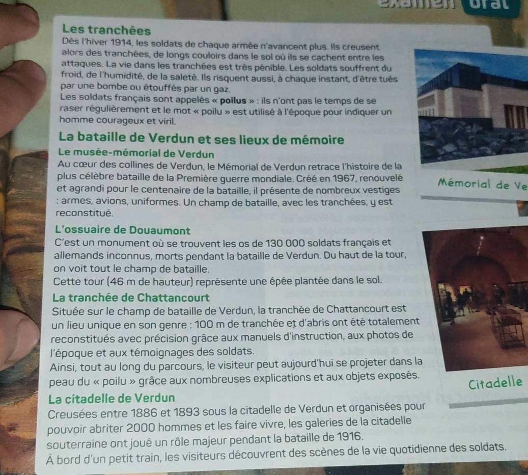 examen oral
Les tranchées
Dès l'hiver 1914, les soldats de chaque armée n'avancent plus. Ils creusent
alors des tranchées, de longs couloirs dans le sol où ils se cachent entre les
attaques. La vie dans les tranchées est très pénible. Les soldats souffrent du
froid, de l'humidité, de la saleté. Ils risquent aussi, à chaque instant, d'être tués
par une bombe ou étouffés par un gaz.
Les soldats français sont appelés « poilus » : ils n'ont pas le temps de se
raser régulièrement et le mot « poilu » est utilisé à l'époque pour indiquer un
homme courageux et viril.
La bataille de Verdun et ses lieux de mémoire
Le musée-mémorial de Verdun
Au cœur des collines de Verdun, le Mémorial de Verdun retrace l'histoire de la
plus célèbre bataille de la Première guerre mondiale. Créé en 1967, renouvelé  Mémorial de Ve
et agrandi pour le centenaire de la bataille, il présente de nombreux vestiges
: armes, avions, uniformes. Un champ de bataille, avec les tranchées, y est
reconstitué.
L’ossuaire de Douaumont
C'est un monument où se trouvent les os de 130 000 soldats français et
allemands inconnus, morts pendant la bataille de Verdun. Du haut de la tour,
on voit tout le champ de bataille.
Cette tour (46 m de hauteur) représente une épée plantée dans le sol.
La tranchée de Chattancourt
Située sur le champ de bataille de Verdun, la tranchée de Chattancourt est
un lieu unique en son genre : 100 m de tranchée et d'abris ont été totalement
reconstitués avec précision grâce aux manuels d'instruction, aux photos de
l'époque et aux témoignages des soldats.
Ainsi, tout au long du parcours, le visiteur peut aujourd’hui se projeter dans la
peau du « poilu » grâce aux nombreuses explications et aux objets exposés.
Citadelle
La citadelle de Verdun
Creusées entre 1886 et 1893 sous la citadelle de Verdun et organisées pour
pouvoir abriter 2000 hommes et les faire vivre, les galeries de la citadelle
souterraine ont joué un rôle majeur pendant la bataille de 1916.
À bord d'un petit train, les visiteurs découvrent des scènes de la vie quotidienne des soldats.